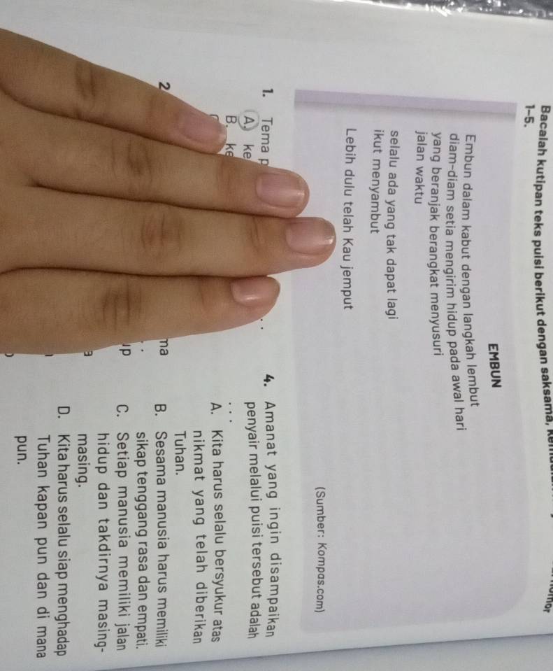 Bacalah kutipan teks puisi berikut dengan saksama, κ 
omor
1-5.
EMBUN
Embun dalam kabut dengan langkah lembut
diam-diam setia mengirim hidup pada awal hari
yang beranjak berangkat menyusuri
jalan waktu
selalu ada yang tak dapat lagi
ikut menyambut
Lebih dulu telah Kau jemput
(Sumber: Kompas.com)
1. Tema p
4. Amanat yang ingin disampaikan
A. ke penyair melalui puisi tersebut adalah
B._ke
A. Kita harus selalu bersyukur atas
nikmat yang telah diberikan
Tuhan.
2
na B. Sesama manusia harus memiliki
sikap tenggang rasa dan empati.
Ip C. Setiap manusia memiliki jalan
hidup dan takdirnya masing-
3
masing.
D. Kita harus selalu siap menghadap
Tuhan kapan pun dan di mana
pun.