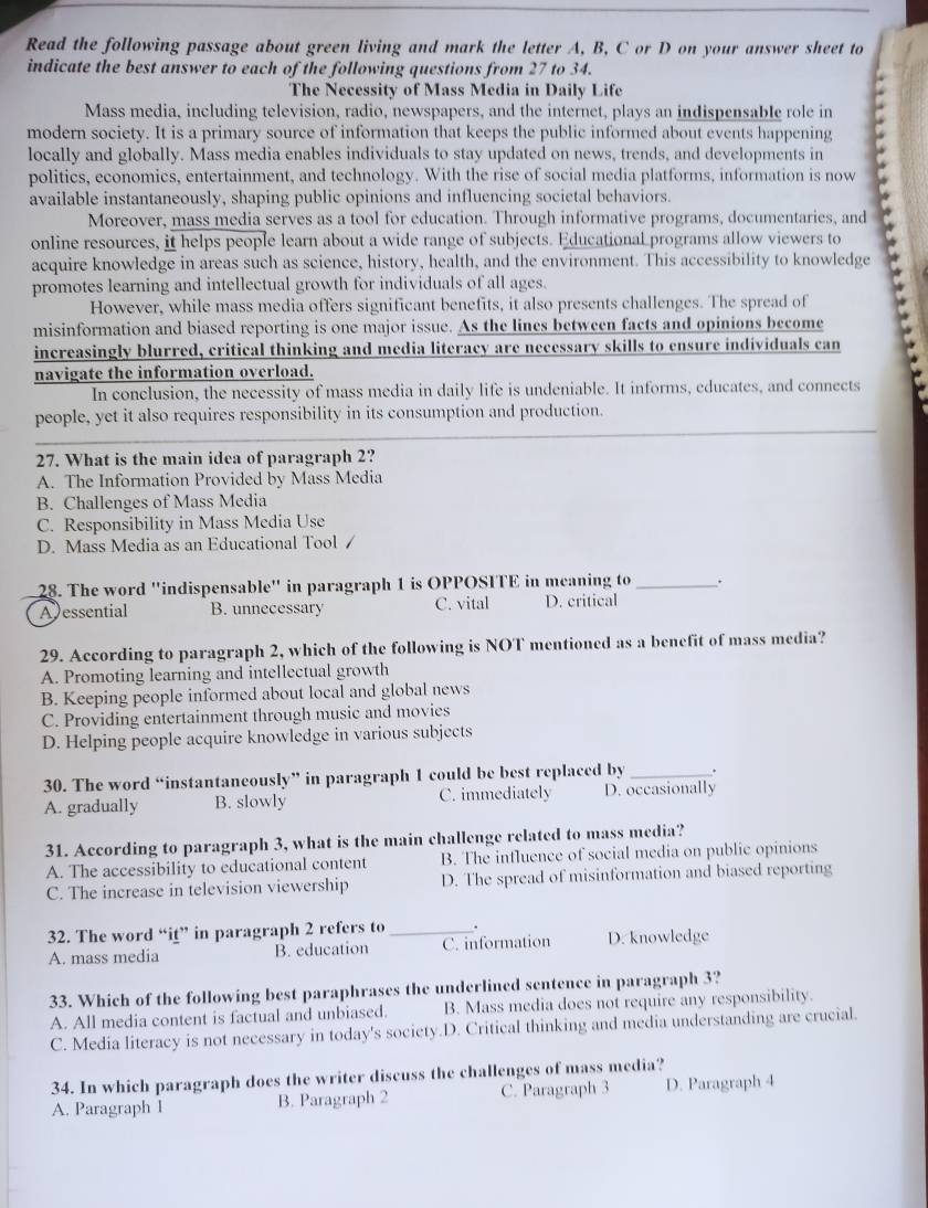 Read the following passage about green living and mark the letter A, B, C or D on your answer sheet to
indicate the best answer to each of the following questions from 27 to 34.
The Necessity of Mass Media in Daily Life
Mass media, including television, radio, newspapers, and the internet, plays an indispensable role in
modern society. It is a primary source of information that keeps the public informed about events happening
locally and globally. Mass media enables individuals to stay updated on news, trends, and developments in
politics, economics, entertainment, and technology. With the rise of social media platforms, information is now
available instantaneously, shaping public opinions and influencing societal behaviors.
Moreover, mass media serves as a tool for education. Through informative programs, documentaries, and
online resources, it helps people learn about a wide range of subjects. Educational programs allow viewers to
acquire knowledge in areas such as science, history, health, and the environment. This accessibility to knowledge *
promotes learning and intellectual growth for individuals of all ages.
However, while mass media offers significant benefits, it also presents challenges. The spread of
misinformation and biased reporting is one major issue. As the lines between facts and opinions become
increasingly blurred, critical thinking and media literacy are necessary skills to ensure individuals can
navigate the information overload.
In conclusion, the necessity of mass media in daily life is undeniable. It informs, educates, and connects
people, yet it also requires responsibility in its consumption and production.
27. What is the main idea of paragraph 2?
A. The Information Provided by Mass Media
B. Challenges of Mass Media
C. Responsibility in Mass Media Use
D. Mass Media as an Educational Tool /
28. The word "indispensable" in paragraph 1 is OPPOSITE in meaning to_ .
A essential B. unnecessary C. vital D. critical
29. According to paragraph 2, which of the following is NOT mentioned as a benefit of mass media?
A. Promoting learning and intellectual growth
B. Keeping people informed about local and global news
C. Providing entertainment through music and movies
D. Helping people acquire knowledge in various subjects
30. The word “instantaneously” in paragraph 1 could be best replaced by _.
A. gradually B. slowly C. immediately D. occasionally
31. According to paragraph 3, what is the main challenge related to mass media?
A. The accessibility to educational content B. The intluence of social media on public opinions
C. The increase in television viewership D. The spread of misinformation and biased reporting
32. The word “iţ” in paragraph 2 refers to _.
A. mass media B. education C. information D. knowledge
33. Which of the following best paraphrases the underlined sentence in paragraph 3?
A. All media content is factual and unbiased. B. Mass media does not require any responsibility.
C. Media literacy is not necessary in today's society.D. Critical thinking and media understanding are crucial.
34. In which paragraph does the writer discuss the challenges of mass media?
A. Paragraph I B. Paragraph 2 C. Paragraph 3 D. Paragraph 4