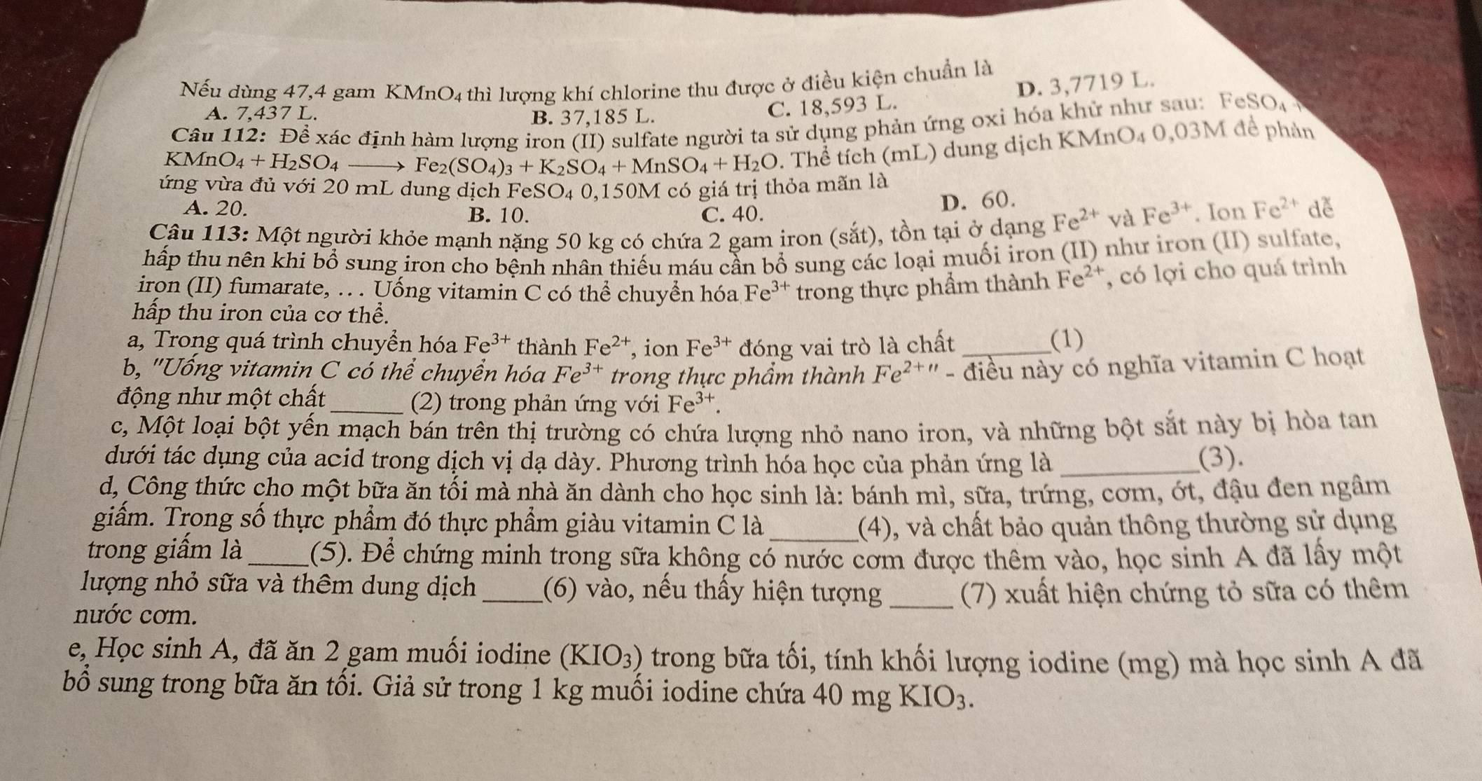 Nếu dùng 47,4 gam KMnO4 thì lượng khí chlorine thu được ở điều kiện chuẩn là
A. 7,437 L. B. 37,185 L.
C. 18,593 L. D. 3,7719 L.
Câu 112: Để xác định hàm lượng iron (II) sulfate người ta sử dụng phản ứng oxỉ hóa khử như sau: FeSO
KMn O_4+H_2SO_4 → Fe_2(SO_4)_3+K_2SO_4+MnSO_4+H_2O *. Thể tích (mL) dung dịch KMnO₄ 0,03M để phản
ứng vừa đủ với 20 mL dung dịch FeSO₄ 0,150M có giá trị thỏa mãn là
A. 20. B. 10. C. 40.
D. 60.
Câu 113: Một người khỏe mạnh nặng 50 kg có chứa 2 gam iron (sắt), tồn tại ở dạng Fe^(2+) và Fe^(3+). Ion Fe^(2+) de
hấp thu nên khi bổ sung iron cho bệnh nhân thiếu máu cần bổ sung các loại muối iron (II) như iron (II) sulfate,
iron (II) fumarate, .. . Uống vitamin C có thể chuyển hóa Fe^(3+) trong thực phẩm thành Fe^(2+) , có lợi cho quá trình
hấp thu iron của cơ thể.
a, Trong quá trình chuyển hóa Fe^(3+) thành Fe^(2+) , ion Fe^(3+) đóng vai trò là chất (1)
b, "Uống vitamin C có thể chuyển hóa Fe^(3+) trong thực phẩm thành Fe^(2+u) - điều này có nghĩa vitamin C hoạt
động như một chất _(2) trong phản ứng với Fe^(3+).
c, Một loại bột yến mạch bán trên thị trường có chứa lượng nhỏ nano iron, và những bột sắt này bị hòa tan
dưới tác dụng của acid trong dịch vị dạ dày. Phương trình hóa học của phản ứng là _(3).
d, Công thức cho một bữa ăn tối mà nhà ăn dành cho học sinh là: bánh mì, sữa, trứng, cơm, ớt, đậu đen ngâm
giẩm. Trong số thực phẩm đó thực phẩm giàu vitamin C là_ (4), và chất bảo quản thông thường sử dụng
trong giấm là_ (5). Để chứng minh trong sữa không có nước cơm được thêm vào, học sinh A đã lấy một
lượng nhỏ sữa và thêm dung dịch _(6) vào, nếu thấy hiện tượng_ (7) xuất hiện chứng tỏ sữa có thêm
nước cơm.
e, Học sinh A, đã ăn 2 gam muối iodine (KIO_3) trong bữa tối, tính khối lượng iodine (mg) mà học sinh A đã
bổ sung trong bữa ăn tối. Giả sử trong 1 kg muối iodine chứa 40 mg KIO_3.