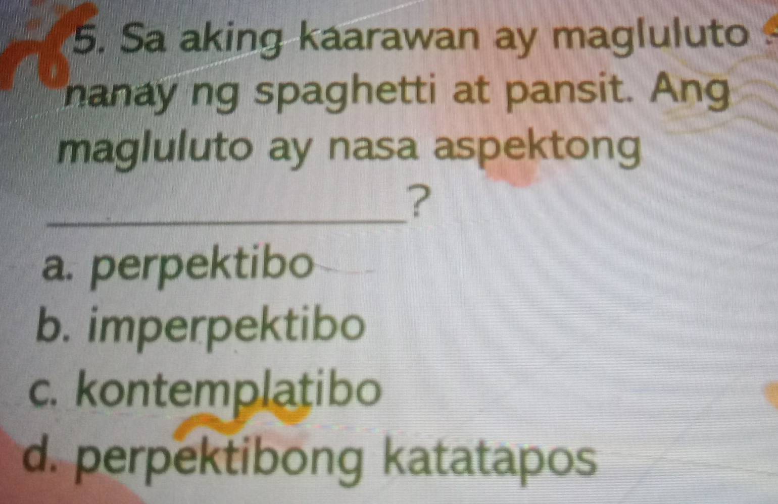 Sa aking kaarawan ay magluluto
nanay ng spaghetti at pansit. Ang
magluluto ay nasa aspektong
_?
a. perpektibo
b. imperpektibo
c. kontemplatibo
d. perpektibong katatapos