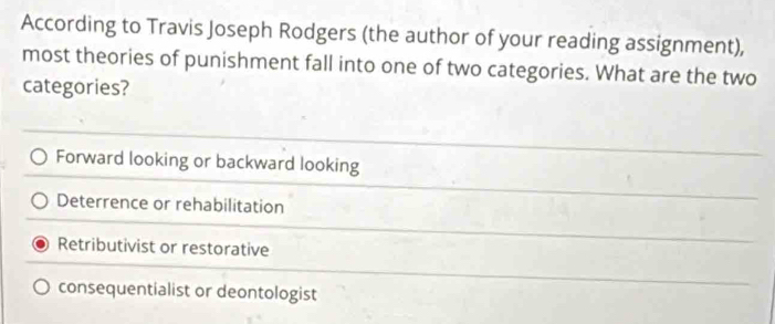 According to Travis Joseph Rodgers (the author of your reading assignment),
most theories of punishment fall into one of two categories. What are the two
categories?
Forward looking or backward looking
Deterrence or rehabilitation
Retributivist or restorative
consequentialist or deontologist