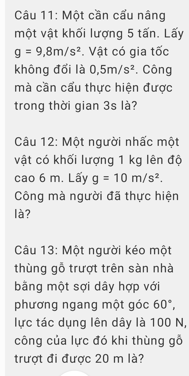 Một cần cẩu nâng 
một vật khối lượng 5 tấn. Lấy
g=9, 8m/s^2. Vật có gia tốc 
không đổi là 0, 5m/s^2. Công 
mà cần cẩu thực hiện được 
trong thời gian 3s là? 
Câu 12: Một người nhấc một 
vật có khối lượng 1 kg lên độ 
cao 6 m. Lấy g=10m/s^2. 
Công mà người đã thực hiện 
là? 
Câu 13: Một người kéo một 
thùng gỗ trượt trên sàn nhà 
bằng một sợi dây hợp với 
phương ngang một góc 60°, 
lực tác dụng lên dây là 100 N, 
công của lực đó khi thùng gỗ 
trượt đi được 20 m là?