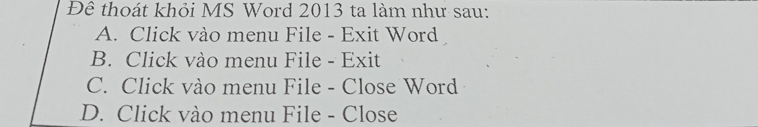 Đê thoát khỏi MS Word 2013 ta làm như sau:
A. Click vào menu File - Exit Word
B. Click vào menu File - Exit
C. Click vào menu File - Close Word
D. Click vào menu File - Close