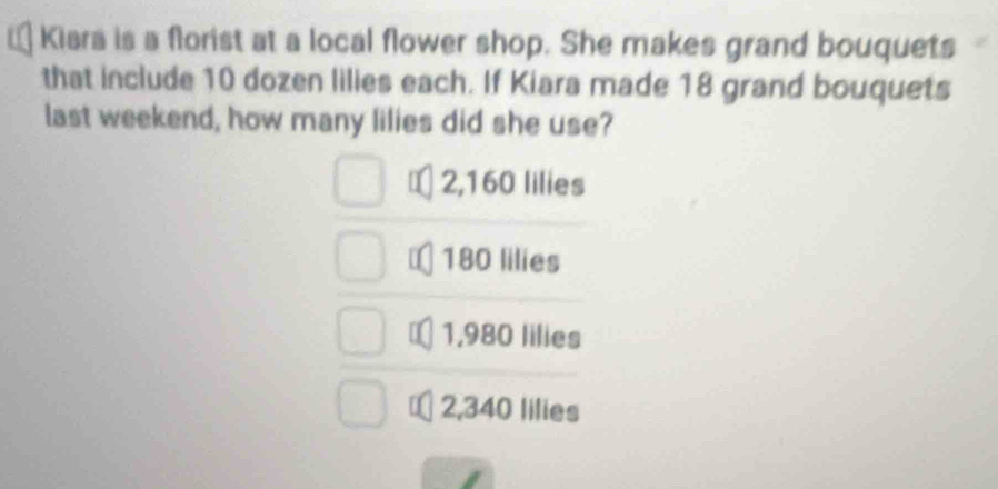 Kiara is a florist at a local flower shop. She makes grand bouquets
that include 10 dozen lilies each. If Kiara made 18 grand bouquets
last weekend, how many lilies did she use?
2,160 lilies
180 lilies
1,980 lilies
2,340 lilies