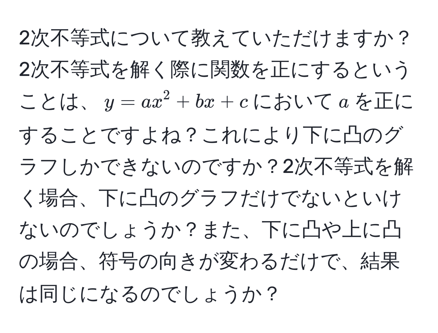 2次不等式について教えていただけますか？2次不等式を解く際に関数を正にするということは、$y=ax^2+bx+c$において$a$を正にすることですよね？これにより下に凸のグラフしかできないのですか？2次不等式を解く場合、下に凸のグラフだけでないといけないのでしょうか？また、下に凸や上に凸の場合、符号の向きが変わるだけで、結果は同じになるのでしょうか？