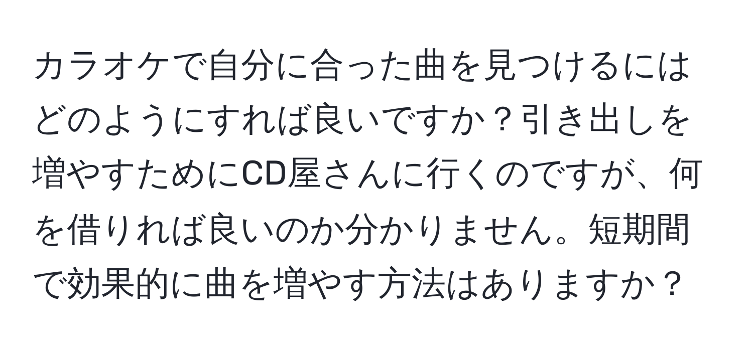 カラオケで自分に合った曲を見つけるにはどのようにすれば良いですか？引き出しを増やすためにCD屋さんに行くのですが、何を借りれば良いのか分かりません。短期間で効果的に曲を増やす方法はありますか？