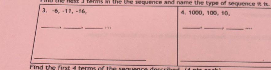 nd the next 3 terms in the the sequence and name the type of sequence it is. 
3. -6, -11, -16, 4. 1000, 100, 10, 
_-,_ -,_ ... _, _._ … 
_ 
_ 
Find the first 4 terms of the sequence d scb