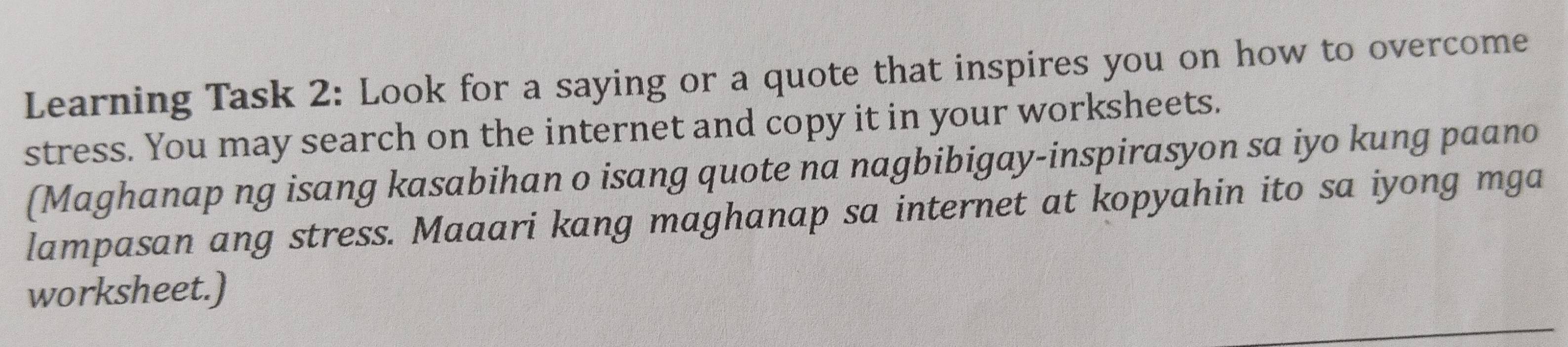 Learning Task 2: Look for a saying or a quote that inspires you on how to overcome 
stress. You may search on the internet and copy it in your worksheets. 
(Maghanap ng isang kasabihan o isang quote na nagbibigay-inspirasyon sa iyo kung paano 
lampasan ang stress. Maaari kang maghanap sa internet at kopyahin ito sa iyong mga 
worksheet.)