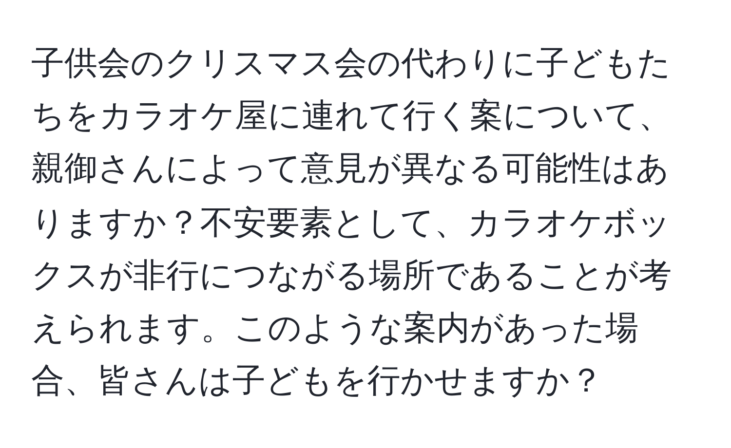 子供会のクリスマス会の代わりに子どもたちをカラオケ屋に連れて行く案について、親御さんによって意見が異なる可能性はありますか？不安要素として、カラオケボックスが非行につながる場所であることが考えられます。このような案内があった場合、皆さんは子どもを行かせますか？