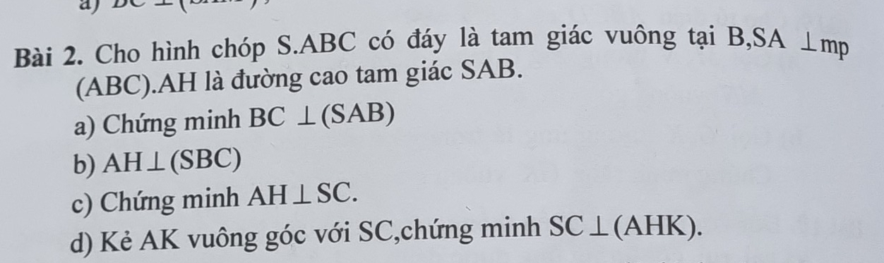 aj 
Bài 2. Cho hình chóp S. ABC có đáy là tam giác vuông tại B, SA ⊥mp
(ABC).AH là đường cao tam giác SAB. 
a) Chứng minh BC⊥ (SAB)
b) AH⊥ (SBC)
c) Chứng minh AH⊥ SC. 
d) Kẻ AK vuông góc với SC,chứng minh SC⊥ (wedge IK ). 
(21)