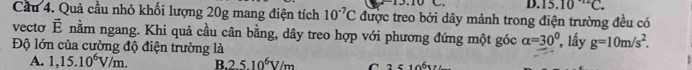 D. 15.10^(-12)C. 
Cầu 4. Quả cầu nhỏ khối lượng 20g mang điện tích 10^(-7)C được treo bởi dây mảnh trong điện trường đều có
vecto vector E nằm ngang. Khi quả cầu cân bằng, dây treo hợp với phương đứng một góc alpha =30°
Độ lớn của cường độ điện trường là , lấy g=10m/s^2.
A. 1,15.10^6V/m. B. 2.510^6V/m