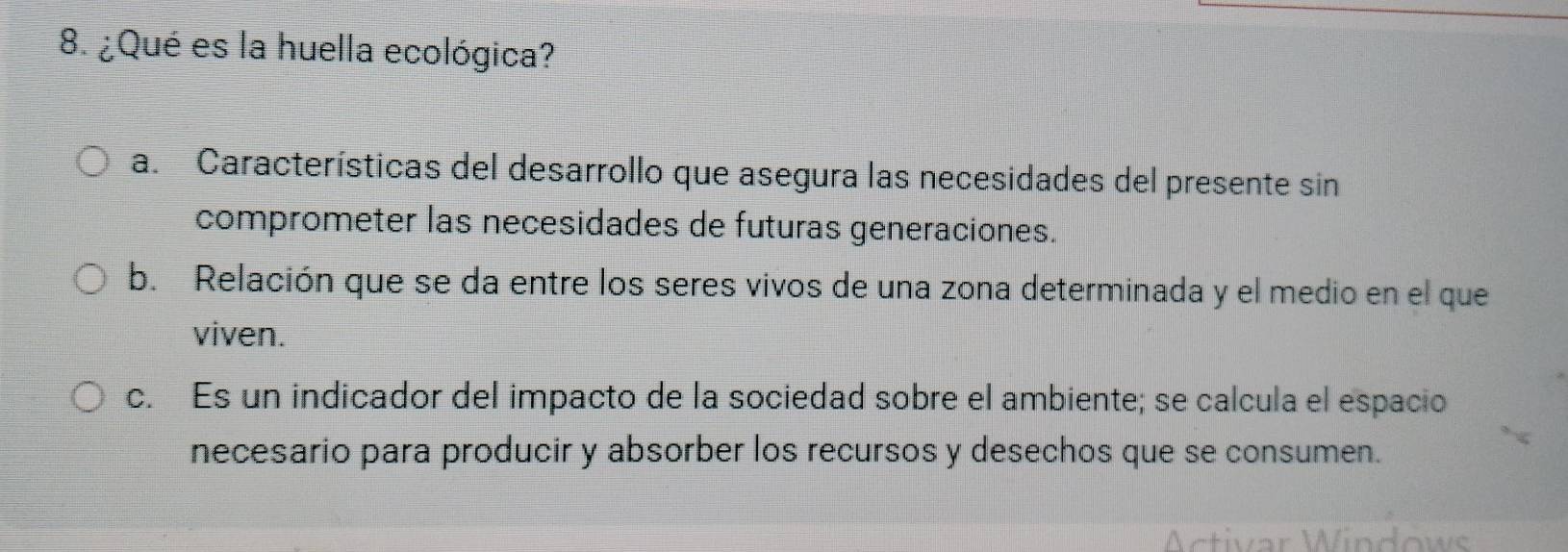 ¿Qué es la huella ecológica?
a. Características del desarrollo que asegura las necesidades del presente sin
comprometer las necesidades de futuras generaciones.
b. Relación que se da entre los seres vivos de una zona determinada y el medio en el que
viven.
c. Es un indicador del impacto de la sociedad sobre el ambiente; se calcula el espacio
necesario para producir y absorber los recursos y desechos que se consumen.