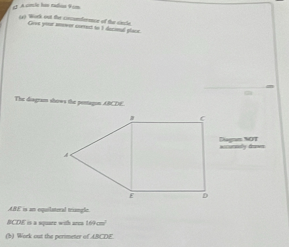 A cincle has cadios 9om 
(s) Wack ou the cocunference of the cincle. 
Give your anover conect to 1 decinel place. 
The diagum thows the pentagon ABCDE. 
Sugan NOT 
=ony dn=
ABE is an equilateral triangle.
BCDE is a square with area 169cm^2
(b) Work out the perimeter of ABCDE.