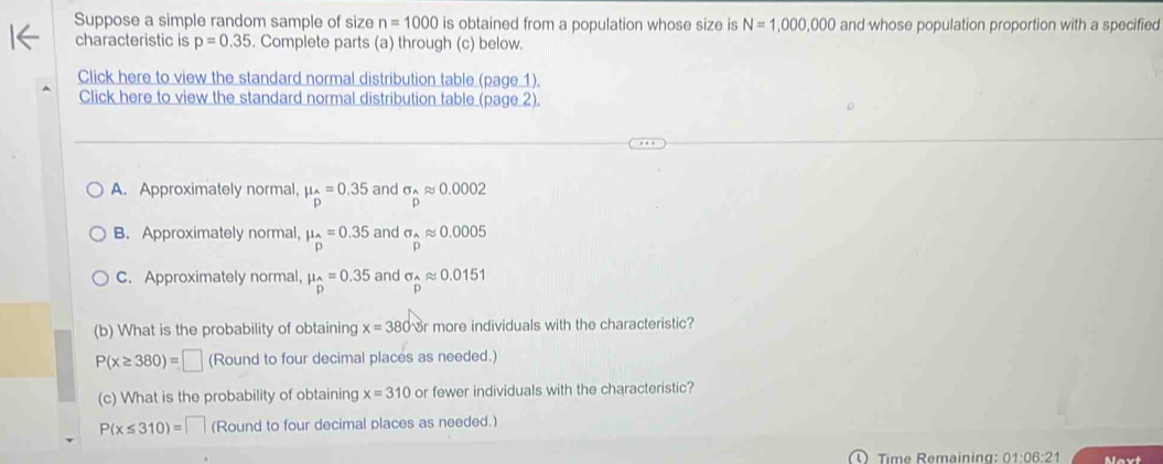 Suppose a simple random sample of size n=1000 is obtained from a population whose size is N=1,000,000 and whose population proportion with a specified
characteristic is p=0.35. Complete parts (a) through (c) below.
Click here to view the standard normal distribution table (page 1).
Click here to view the standard normal distribution table (page 2).
A. Approximately normal, mu _hat D=0.35 and sigma _^0approx 0.0002
B. Approximately normal, mu _hat p=0.35 and sigma _2approx 0.0005
C. Approximately normal, mu _hat p=0.35 and sigma _widehat papprox 0.0151
(b) What is the probability of obtaining x=380 r more individuals with the characteristic?
P(x≥ 380)=□ (Round to four decimal places as needed.)
(c) What is the probability of obtaining x=310 or fewer individuals with the characteristic?
P(x≤ 310)= (Round to four decimal places as needed.)
① Time Remaining: 01:06:21 Maxt