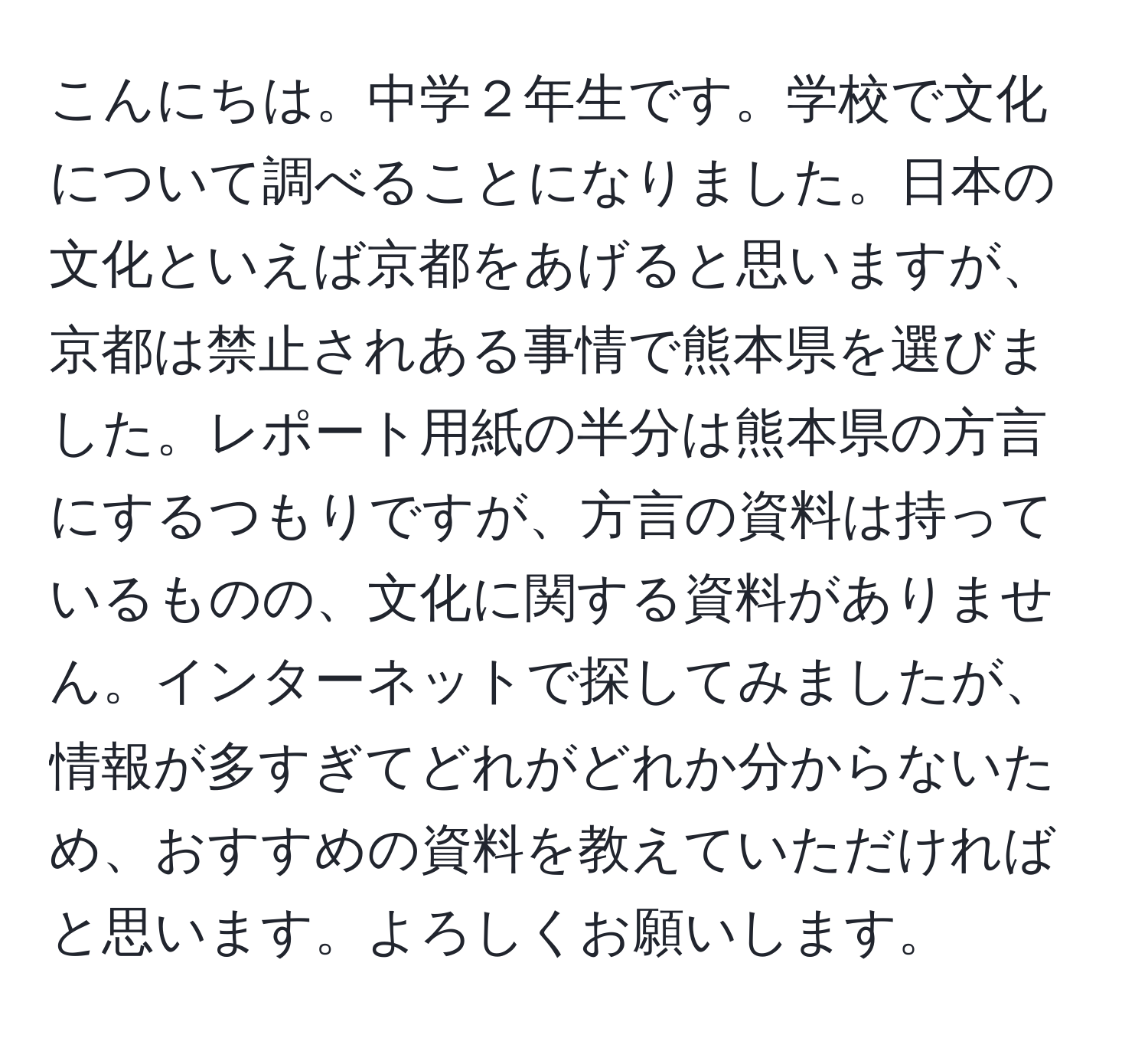 こんにちは。中学２年生です。学校で文化について調べることになりました。日本の文化といえば京都をあげると思いますが、京都は禁止されある事情で熊本県を選びました。レポート用紙の半分は熊本県の方言にするつもりですが、方言の資料は持っているものの、文化に関する資料がありません。インターネットで探してみましたが、情報が多すぎてどれがどれか分からないため、おすすめの資料を教えていただければと思います。よろしくお願いします。