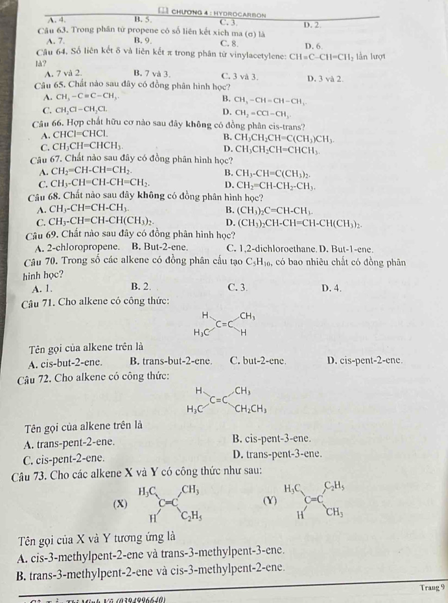 CHƯơNG 4 : HYDROCARBON
A. 4. B. 5. C. 3 D. 2
Câu 63. Trong phân tử propene có số liên kết xich ma (σ) là
A. 7. B. 9. C. 8. D. 6.
Câu 64. Số liên kết δ và liên kết π trong phân từ vinylacetylene: CH=C-CH=CH_2 lần lượt
là?
A. 7 và 2. B. 7 và 3. C. 3 và 3. D. 3 và 2.
Câu 65. Chất nào sau đây có đồng phân hình học?
A. CH_3-Cequiv C-CH_3. B. CH_3-CH=CH-CH_3.
C. CH_2Cl-CH_2Cl. D. CH_2=CCl-CH_3.
Câu 66. Hợp chất hữu cơ nào sau đây không có đồng phân cis-trans?
A. CHCI=CHCI.
B. CH_3CH_2CH=C(CH_3)CH_3.
C. CH_3CH=CHCH_3.
D. CH_3CH_2CH=CHCH_3.
Câu 67. Chất nào sau đây có đồng phân hình học?
A. CH_2=CH-CH=CH_2. B. CH_3-CH=C(CH_3)_2.
C. CH_3-CH=CH-CH=CH_2. D. CH_2=CH-CH_2-CH_3.
Câu 68. Chất nào sau dây không có đồng phân hình học?
A. CH_3-CH=CH-CH_3. B. (CH_3)_2C=CH-CH_3.
C. CH_3-CH=CH-CH(CH_3)_2. D. (CH_3)_2CH-CH=CH-CH(CH_3)_2.
Câu 69. Chất nào sau đây có đồng phân hình học?
A. 2-chloropropene. B. But-2-ene. C. 1,2-dichloroethane. D. But-1-ene.
Câu 70. Trong số các alkene có đồng phân cấu tạo C_5H_10 , có bao nhiêu chất có đồng phân
hình học?
A. 1. B. 2. C. 3 D. 4.
Câu 71. Cho alkene có công thức:
beginarrayr H H_3Cendarray _=Cbeginarrayr CH_3 Hendarray
Tên gọi của alkene trên là
A. cis-but-2-ene. B. trans-but-2-ene. C. but-2-ene. D. cis-pent-2-ene.
Câu 72. Cho alkene có công thức:
beginarrayr H H_3Cendarray C=C_CH_2CH_3
Tên gọi của alkene trên là
A. trans-pent-2-ene. B. cis-pent-3-ene.
C. cis-pent-2-ene. D. trans-pent-3-ene.
Câu 73. Cho các alkene X và Y có công thức như sau:
(X) .beginarrayr H_3C_HC_ HC_C=C_2H_C_2H_5 (Y) beginarrayr H_3C Hendarray C=C_CH_3^C_2H_3
Tên gọi của X và Y tương ứng là
A. cis-3-methylpent-2-ene và trans-3-methylpent-3-ene.
B. trans-3-methylpent-2-ene và cis-3-methylpent-2-ene.
Trang 9