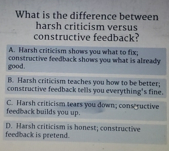 What is the difference between
harsh criticism versus
constructive feedback?
A. Harsh criticism shows you what to fix;
constructive feedback shows you what is already
good.
B. Harsh criticism teaches you how to be better;
constructive feedback tells you everything's fine.
C. Harsh criticism tears you down; cons ructive
feedback builds you up.
D. Harsh criticism is honest; constructive
feedback is pretend.