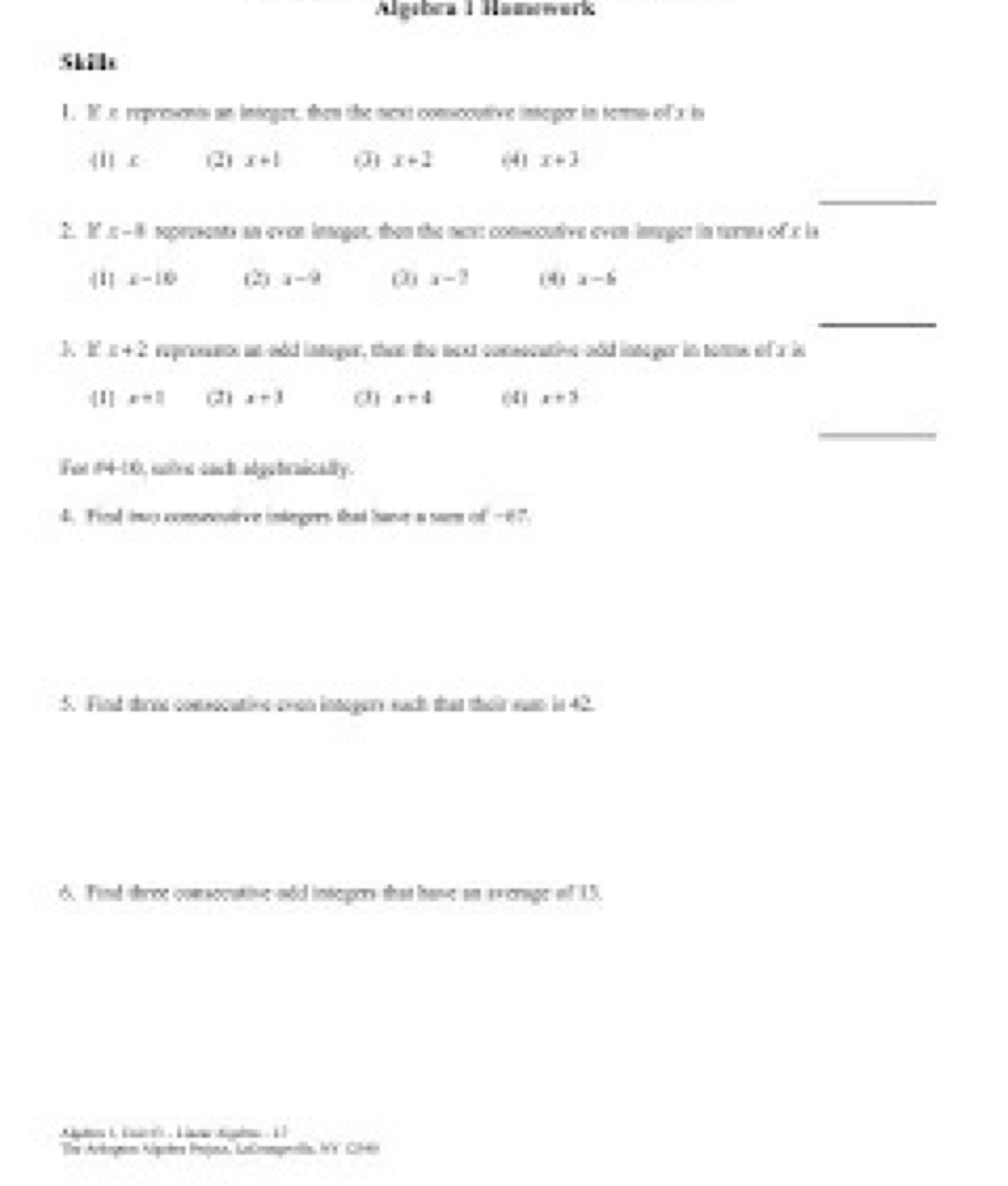 Algebea 1 Hamewerk 
1 . 1 s represonts an integet, then the next conscoutive intepor in terms of x in
4ilx (2) x+1 (3) x+1 (4) x+3
_ 
F x-8 represents an even integer, then the mere consecutive even integer in turms of c ls
x-10 (2) x-9 (3) x-2 (4) a-b
_ 
k. If' E+2 represence an nod intager, than the next comsoeative nod linneger in sonme of a in 
|1] x=1 (2) x-3 (1) x-4 ((4 ) x+5
_ 
fu 84-16 motrn cact adgetrnically . 
d. Fied iny coneosirve iningers that havs a sun of-t? 
:5. Find thrne comsocutine avon intogury each that their suan in 42. 
. Find throe consccative-sdo inscpors that have an evcrage of 15. 
* The Arloymon Algeéra Projuna, KaCmnpmella, fn's Ci-tn