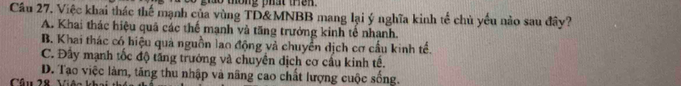 giao thông phat then.
Câu 27. Việc khai thác thế mạnh của vùng TD&MNBB mang lại ý nghĩa kinh tế chủ yếu nào sau đây?
A. Khai thác hiệu quả các thế mạnh và tăng trưởng kinh tế nhanh.
B. Khai thác có hiệu quả nguồn lao động và chuyển dịch cơ cầu kinh tế.
C. Đây mạnh tốc độ tăng trưởng và chuyển dịch cơ cấu kinh tế.
D. Tạo việc làm, tăng thu nhập và nâng cao chất lượng cuộc sống.
Câu 28 Viên