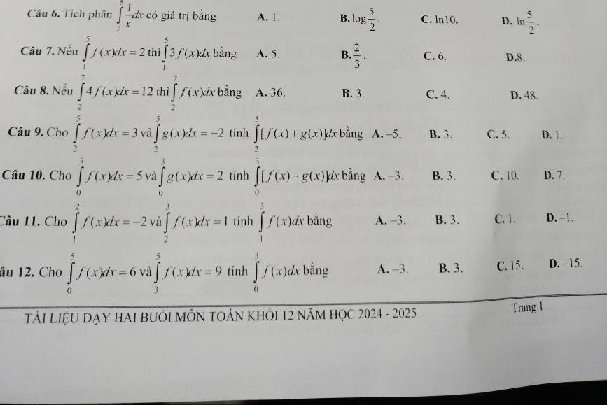 Tích phân ∈tlimits _2^(3frac 1)xdx có giá trị bằng A. 1. B. og 5/2 . C. ln10. D. ln  5/2 . 
Câu 7. N A. 5. B.  2/3 . C. 6. D. 8.
Câu 8. Nếu ρ A. 36. B. 3. C. 4. D. 48.
Câu 9. Cho nh * bằng A. -5. B. 3. C. 5. D. 1.
Câu 10. Cho beginarrayl x_1=frac □  when x_2=-□ =0 when x_2=-□  when x_2=-□ , when -x_1 nt hat (∈tlimits _0)^5_0^(5[f(x)+g(x)])(∈tlimits _0)^1[f(x)-g(x)] V bằng A. -3. B. 3. C. 10. D. 7.
∈tlimits _0^((frac π)2)f(x)dx=2^(frac 3)2 f'(x)dx=4,12
∈tlimits _ 1/2 ^1f(x)dx
Câu 11. Cho tinh bằng A. -3. B. 3. C. 1. D. -1.
âu 12. Cho nh bằng A. -3. B. 3. C. 15. D. −15.
TảI LiệU DẠY HAI BUÔI MÔN TOẢN KHÔI 12 năM HỌC 2024 - 2025
Trang 1