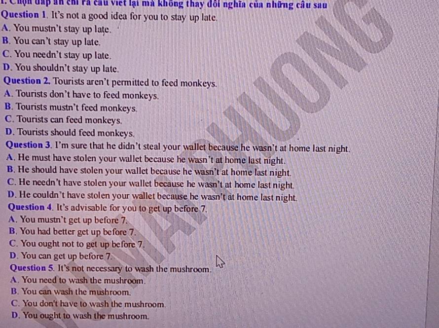 Chộn đấp ăn ch rã cầu việt lại mà không thay đối nghĩa của những cầu sau
Question 1. It's not a good idea for you to stay up late.
A. You mustn't stay up late.
B. You can’t stay up late.
C. You needn't stay up late.
D. You shouldn't stay up late.
Question 2. Tourists aren't permitted to feed monkeys.
A. Tourists don't have to feed monkeys.
B. Tourists mustn’t feed monkeys.
C. Tourists can feed monkeys.
D. Tourists should feed monkeys.
Question 3. I’m sure that he didn't steal your wallet because he wasn’t at home last night.
A. He must have stolen your wallet because he wasn't at home last night.
B. He should have stolen your wallet because he wasn't at home last night.
C. He needn't have stolen your wallet because he wasn’t at home last night.
D. He couldn’t have stolen your wallet because he wasn't at home last night.
Question 4. It’s advisable for you to get up before 7.
A. You mustn’t get up before 7.
B. You had better get up before 7.
C. You ought not to get up before 7.
D. You can get up before 7.
Question 5. It's not necessary to wash the mushroom.
A. You need to wash the mushroom.
B. You can wash the mushroom.
C. You don't have to wash the mushroom.
D. You ought to wash the mushroom.