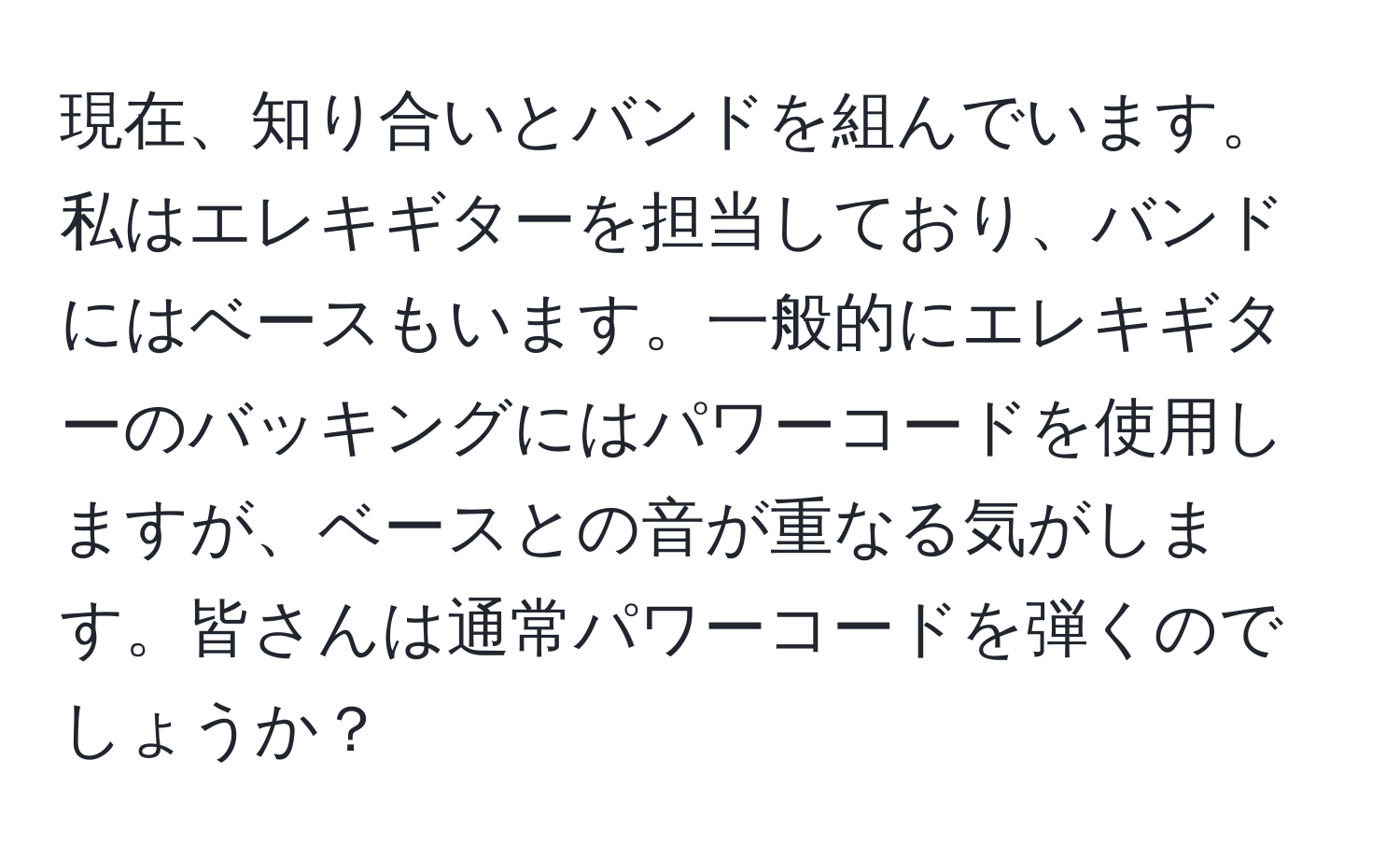 現在、知り合いとバンドを組んでいます。私はエレキギターを担当しており、バンドにはベースもいます。一般的にエレキギターのバッキングにはパワーコードを使用しますが、ベースとの音が重なる気がします。皆さんは通常パワーコードを弾くのでしょうか？