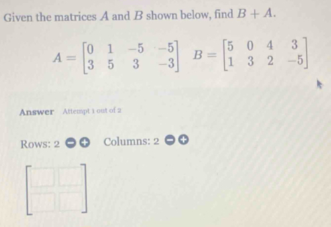 Given the matrices A and B shown below, find B+A.
A=beginbmatrix 0&1&-5&-5 3&5&3&-3endbmatrix B=beginbmatrix 5&0&4&3 1&3&2&-5endbmatrix
Answer Attempt 1 out of 2 
Rows: 2 Columns: 2