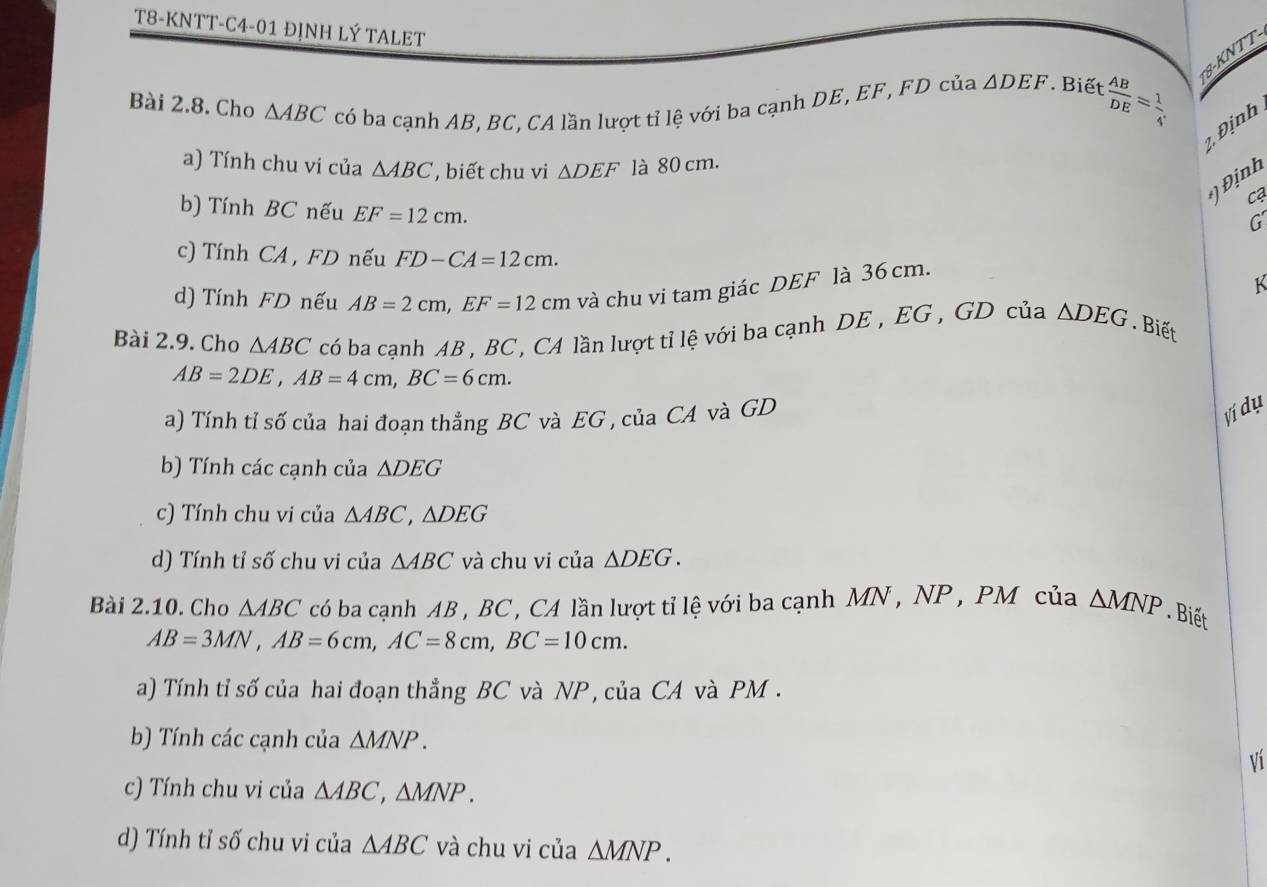 T8-KNTT-C4-01 ĐỊNH LÝ TALET 
8-KNTT 
Bài 2.8. Cho △ ABC có ba cạnh AB, BC, CA lần lượt tỉ lệ với ba cạnh DE, EF, FD của △ DEF Biết  AB/DE = 1/4 
2, Định 
a) Tính chu vi của △ ABC , biết chu vi △ DEF là 80 cm. 
*) Định 
C 
b) Tính BC nếu EF=12cm. 
G 
c) Tính CA , FD nếu FD-CA=12cm. K 
d) Tính FD nếu AB=2cm, EF=12cm và chu vi tam giác DEF là 36 cm. 
Bài 2.9. Cho △ ABC có ba cạnh AB , BC , CA lần lượt tỉ lệ với ba cạnh DE , EG , GD của △ DEG. Biết
AB=2DE, AB=4cm, BC=6cm. 
a) Tính tỉ số của hai đoạn thẳng BC và EG , của CA và GD
Ví dụ 
b) Tính các cạnh của △ DEG
c) Tính chu vi của △ ABC, △ DEG
d) Tính tỉ số chu vi của △ ABC và chu vi của △ DEG. 
Bài 2.10. Cho △ ABC có ba cạnh AB , BC , CA lần lượt tỉ lệ với ba cạnh MN , NP , PM của △ MNP. Biết
AB=3MN, AB=6cm, AC=8cm, BC=10cm. 
a) Tính tỉ số của hai đoạn thẳng BC và NP, của CA và PM. 
b) Tính các cạnh của △ MNP. 
Ví 
c) Tính chu vi của △ ABC, △ MNP. 
d) Tính tỉ số chu vi của △ ABC và chu vi của △ MNP.