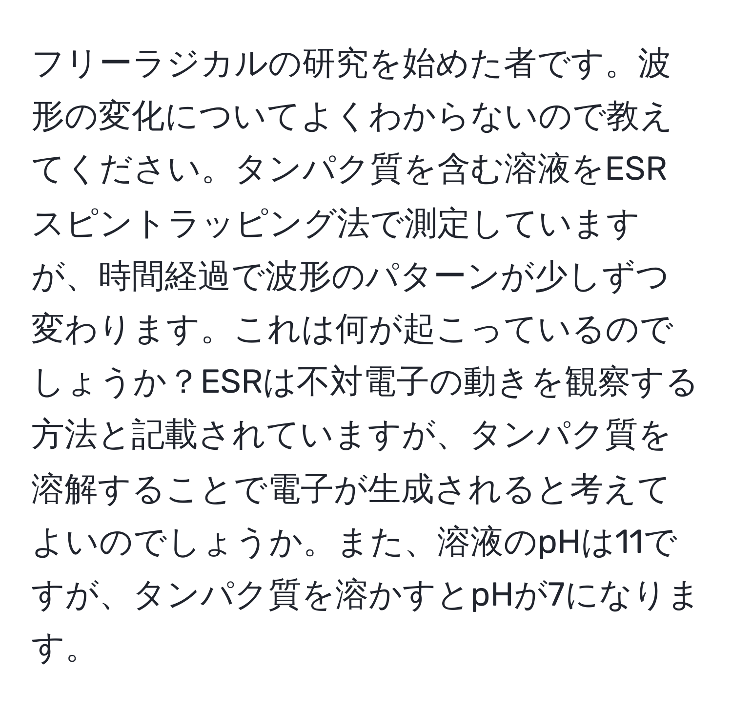 フリーラジカルの研究を始めた者です。波形の変化についてよくわからないので教えてください。タンパク質を含む溶液をESRスピントラッピング法で測定していますが、時間経過で波形のパターンが少しずつ変わります。これは何が起こっているのでしょうか？ESRは不対電子の動きを観察する方法と記載されていますが、タンパク質を溶解することで電子が生成されると考えてよいのでしょうか。また、溶液のpHは11ですが、タンパク質を溶かすとpHが7になります。