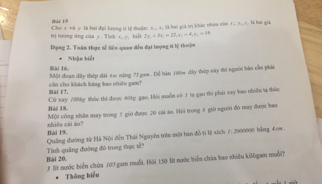 là hai giá 
Cho x và y là hai đại lượng ti lệ thuận: x_1, x_2 là hai giá trị khác nhau của x; y_1, y_2
trị tương ứng của y. Tinh x_1, y_1 biết 2y_1+3x_1=22, x_2=4, y_2=16
Dạng 2. Toán thực tế liên quan đến đại lượng ti lệ thuận 
Nhận biết 
Bài 16. 
Một đoạn dây thép dài 6m nặng 75 gam . Để bán 100m dây thép này thì người bán cần phải 
cân cho khách hàng bao nhiêu gam? 
Bài 17. 
Cứ xay 100kg thóc thi được 60kg gạo. Hỏi muốn có 3 tạ gạo thi phái xay bao nhiêu tạ thóc 
Bài 18. 
Một công nhân may trong 5 giờ được 20 cái áo. Hỏi trong 8 giờ người đô may được bao 
nhiêu cái áo? 
Bài 19. 
Quãng đường từ Hà Nội đến Thái Nguyên trên một bán đồ tỉ lệ xích 1: 2000000 bằng 4cm. 
Tính quãng đường đó trong thực tế? 
Bài 20.
3 lít nước biển chứa 105 gam muối. Hỏi 150 lít nước biển chứa bao nhiêu kilôgam muối? 
Thông hiểu