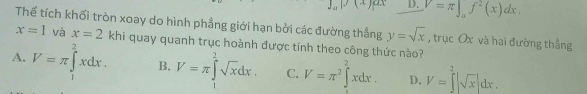 p(x)a D. V=π ∈t _a^(2(x)dx. 
Thể tích khối tròn xoay do hình phẳng giới hạn bởi các đường thẳng y=sqrt x) , trục Ox và hai đường thẳng
x=1 và x=2 khi quay quanh trục hoành được tính theo công thức nào?
A. V=π ∈tlimits _1^(2xdx. B. V=π ∈tlimits ^2^2sqrt x)dx. C. V=π^2∈t^2xdx. D, V=∈tlimits^(2^2|sqrt x)|dx.