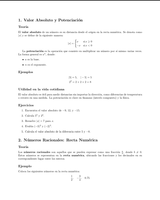 Valor Absoluto y Potenciación
Teoría
El valor absoluto de un número es su distancia desde el origen en la recta numérica. Se denota como
|.æ| y se define de la siguiente manera:
|x|=beginarrayl xsin x≥ 0 -xsin x<0endarray.
La potenciación es la operación que consiste en multiplicar un múmero por sí mismo varias veces.
La forma general es αº, donde:
a es la base.
n es el exponente.
Ejemplos
|5|=5, |-5|=5
2^3=2* 2* 2=8
Utilidad en la vida cotidiana
El valor absoluto es útil para medir distancias sin importar la dirección, como diferencias de temperatura
o errores en una medida. La potenciación es clave en finanzas (interés compuesto) y la física.
Ejercicios
1. Encuentra el valor absoluto de -9, 12, y -15.
2. Calcula 5^3 v 2^4. 
3. Resuelve |x|=7 para z.
4. Evalúa (-3)^2 y (-2)^3. 
5. Calcula el valor absoluto de la diferencia entre 5 y −8.
2. Números Racionales: Recta Numérica
Teoría
Los números racionales son aquellos que se pueden expresar como una fracción  a/b  , donde b!= 0. 
Estos números se representan en la recta numérica, ubicando las fracciones y los decimales en su
correspondiente lugar entre los enteros.
Ejemplo
Coloca los siguientes números en la recta numérica:
 1/2 , - 3/4 , 0.75