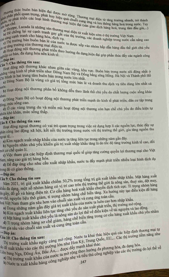 Phương thức buôn bán hiện đại được mở rộng. Thương mại điện tử tăng trưởng nhanh, trở thành
khênh phần phối quan trọng, phát huy hiệu quá chuỗi cung ứng và lưu thông hàng hoá trong nước. Tuy
con hạn chế,  nhiên, sự phát triển các loại hình thương mại hiện đại (sản giao dịch hàng hoá, trung tâm đấu gi,...)
a) Shoppe, Lazada là những sản thương mại điện tử xuất hiện sớm ở thị trường Việt Nam
bộ Để chống lại sự cạnh tranh gay gắt của thị trường, các doanh nghiệp trong nước cần nâng cao
nhà năng cạnh tranh cho hàng hóa, dịch vụ,
c)Thị trường bán buôn bán lẻ của nước ta được xếp vào nhóm hấp dẫn hàng đầu thế giới chủ yếu
do sự tăng trưởng của thương mại điện tử
d) Hoạt động nội thương phát triển theo hướng đa dạng hiện đại góp phần thúc đầy các ngành công
nghiệp cơ bản, đa dạng hóa nền kính tế,
* Đáp án:
Câu 7: Cho thông tin sau:
Hoạt động nội thương khác nhau giữa các vùng, khu vực. Buồn bán trong nước sôi đông nhất ở
những vùng kinh tế phát triển như: Đồng Nam Bộ và Đồng bằng sông Hồng. Hà Nội và Thành phố Hồ
Chí Minh là hai trung tâm buôn bán trong nước lớn nhất
a) Đông Nam Bộ là vùng có giá trị tổng mức bán lẻ và doanh thu dịch vụ tiêu dùng lớn nhất cả
nước.
b) Hoạt động nội thương phân bố không đều theo lãnh thổ chủ yếu do chất lượng cuộc sống khác
nhau.
ó Đông Nam Bộ có hoạt động nội thương phát triển mạnh do kinh tế phát triển, dân cư tập trung
mông, mức sống cao.
Ở Ở các vùng trung du và miền núi hoạt động nội thương còn hạn chế chủ yếu do điều kiện tự
knhiên khó khăn, mức sống thấp.
→ Đáp án:
Câu 8: Cho thông tin sau:
Hoạt động ngoại thương có vai trò quan trọng trong việc sử dụng hợp lí các nguồn lực, thúc đầy sự
chân công lao động xã hội, kết nối thị trường trong nước với thị trường thế giới, gia tăng nguồn thu
ngoại tệ,...
a) Kim ngạch xuất nhập khẩu của nước ta tăng liên tục trong những năm gần đây.
b) Nguyên nhân chủ yếu khiến giá trị xuất nhập khẩu tăng là do tốc độ tăng trưởng kinh tế cao, đổi
mới cơ chế quản lí.
c) Việc tham gia các hiệp định thương mại quốc tế giúp tăng cường quyền lợi thương mại cho Việt
Nam, nâng cao giá trị hàng hóa.
d) Để đáp ứng cho nhu cầu xuất nhập khẩu, nước ta đẩy mạnh phát triển nhiều loại hình dịch dụ
trong đó có giao thông.
→ Đáp án:
Câu 9: Cho thông tin sau
Năm 2021, trị giá xuất khẩu chiếm 50,2% trong tổng trị giá xuất khẩu nhập khẩu. Mặt hàng xuất
khẩu đa dạng, một số nhóm hàng có vị trí cao trên thị trường thế giới là nông sản, thuỷ sản, dệt may,
đa giảy, đồ gỗ và hàng điện tử. Cơ cầu hàng hoá xuất khẩu chuyên dịch tích cực. Tỉ trọng nhóm hàng
sơ chế, nguyên liệu thô giảm, tỉ trọng nhóm hàng chế biến tăng. Xu hướng này tạo điều kiện đễ hàng
VVoi Việt Nam tham gia sâu hơn vào chuỗi sản xuất và cung ứng toàn cầu.
a) Trong những năm gần đây giá trị xuất khẩu của nước ta luôn cao hơn nhập khẩu,
b) Kim ngạch xuất khẩu liên tục tăng chủ yếu do sản xuất phát triển, thị trường mở rộng.
c) Mặt hàng xuất khẩu chủ yếu là nông sản do lợi thế về điều kiện về tài nguyên và lao động.
d) Tỉ trọng nhóm hàng sơ chế giảm, hàng chế biến tăng trong cơ cầu hàng xuất khẩu chủ yếu nhằm
tham gia sâu vào chuỗi sản xuất và cung ứng toàn cầu.
→ Đáp án:
Thị trường xuất khẩu ngày cảng mở rộng. Nước ta khai thác hiệu quả các hiệp định thương mại tự
Câu 10: Cho thông tin sau:
do để xuất khẩu vào các thị ưường lớn như Hoa Kỳ, Trung Quốc, EU,... Các thị trường tiềm năng như
Liên bang Nga, Đông Âu, Bắc Âu,... được đầy mạnh khai thác.
a) Thị trường xuất khẩu của nước ta mở rộng theo hướng đa phương hóa, đa dạng hóa
b) Nước ta xuất khẩu hàng công nghiệp nhẹ và tiểu thủ công nghiệp vào các thị trường do lợi thế và
247