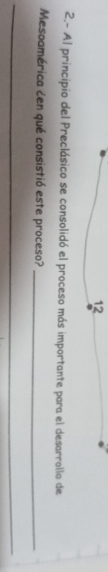 12 
2.- Al principio del Preclásico se consolidó el proceso más importante para el desarrollo de 
Mesoamérica cen qué consistió este proceso?_ 
_