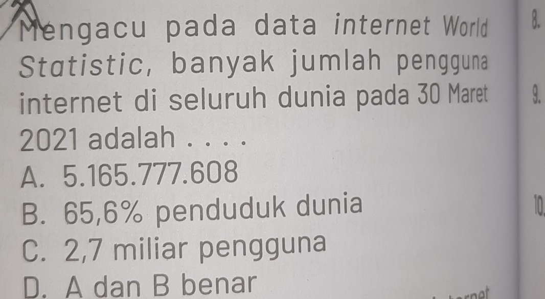 Mengacu pada data internet World B.
Statistic, banyak jumlah pengguna
internet di seluruh dunia pada 30 Maret 9.
2021 adalah . . . .
A. 5.165. 777.608
B. 65,6% penduduk dunia
10
C. 2,7 miliar pengguna
D. A dan B benar