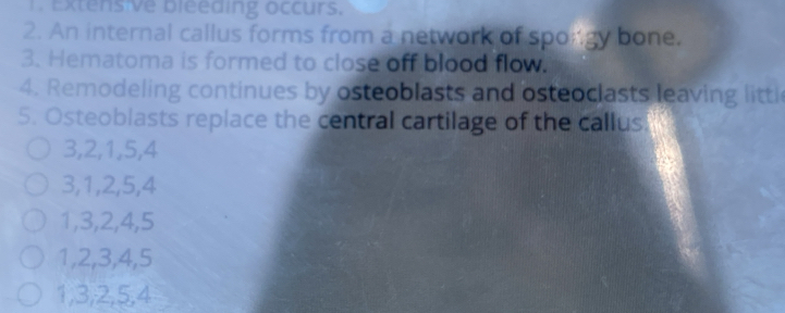 Extens ve bleeding occurs.
2. An internal callus forms from a network of spongy bone.
3. Hematoma is formed to close off blood flow.
4. Remodeling continues by osteoblasts and osteoclasts leaving littl
5. Osteoblasts replace the central cartilage of the callus.
3, 2, 1, 5, 4
3, 1, 2, 5, 4
1, 3, 2, 4, 5
1, 2, 3, 4, 5
1, 3, 2, 5, 4