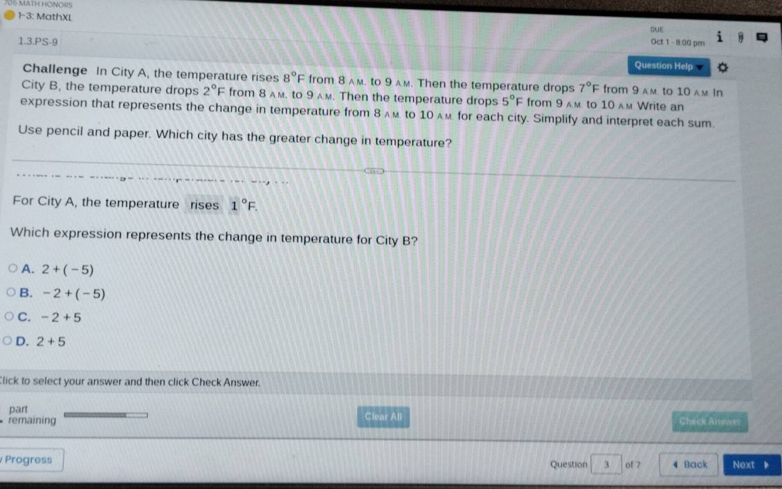 705 MATH HONORS
1-3: MathXL
DUE
1.3.PS-9
Oct 1 - 8:00 pm
Question Help
Challenge In City A, the temperature rises 8°F from 8 лм. to 9 Aм. Then the temperature drops 7°F from 9 am to 10 am In
City B, the temperature drops 2°F from 8 Aм. to 9Aм. Then the temperature drops 5°F from 9 aм to 10 aм Write an
expression that represents the change in temperature from 8 лм. to 10 Aм. for each city. Simplify and interpret each sum.
Use pencil and paper. Which city has the greater change in temperature?
For City A, the temperature rises 1°F. 
Which expression represents the change in temperature for City B?
A. 2+(-5)
B. -2+(-5)
C. -2+5
D. 2+5
Click to select your answer and then click Check Answer.
part Clear All
remaining Check Answer
Progress Question 3 of 7 4 Back Next