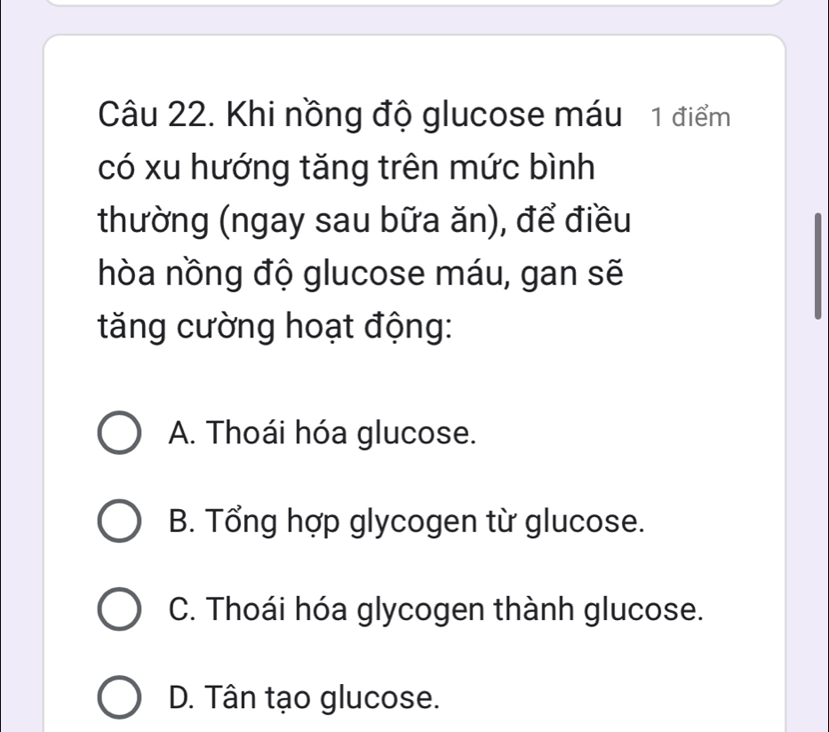 Khi nồng độ glucose máu 1 điểm
có xu hướng tăng trên mức bình
thường (ngay sau bữa ăn), để điều
hòa nồng độ glucose máu, gan sẽ
tăng cường hoạt động:
A. Thoái hóa glucose.
B. Tổng hợp glycogen từ glucose.
C. Thoái hóa glycogen thành glucose.
D. Tân tạo glucose.