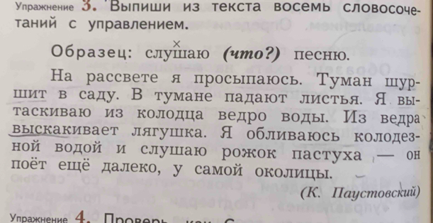 Улηражкнение 3. 'Вылиши из текста восемь словосоче 
таний с управлением. 
× 
Образец: слушаю (что?) песню. 
На рассвете я просыаюсь. Туман шур- 
шит в саду. В тумане падают листья. Я вы- 
таскиваю из колодца ведро воды. Из ведра 
выскакивает лягушка. Я обливаюсь колодез- 
ной водой и слушаю рожок пастуха ─ он 
ποёт ещё далеко, у самοй околицы. 
(K. Паустовский) 
γηνρажκнениε 4. Πρorenr