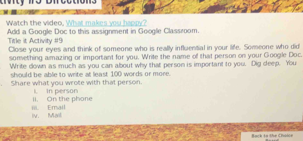 crorcy 
Watch the video, What makes you happy? 
Add a Google Doc to this assignment in Google Classroom. 
Title it Activity #9 
Close your eyes and think of someone who is really influential in your life. Someone who did 
something amazing or important for you. Write the name of that person on your Google Doc. 
Write down as much as you can about why that person is important to you. Dig deep. You 
should be able to write at least 100 words or more. 
Share what you wrote with that person. 
i. In person 
ii. On the phone 
ili. Email 
iv. Mail 
Back to the Choice