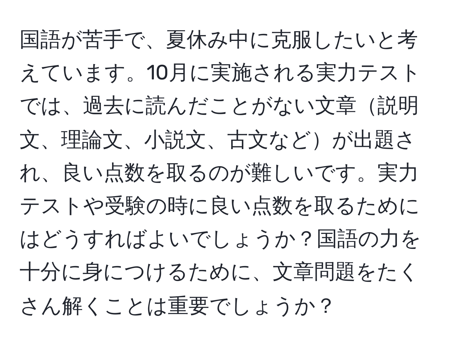 国語が苦手で、夏休み中に克服したいと考えています。10月に実施される実力テストでは、過去に読んだことがない文章説明文、理論文、小説文、古文などが出題され、良い点数を取るのが難しいです。実力テストや受験の時に良い点数を取るためにはどうすればよいでしょうか？国語の力を十分に身につけるために、文章問題をたくさん解くことは重要でしょうか？