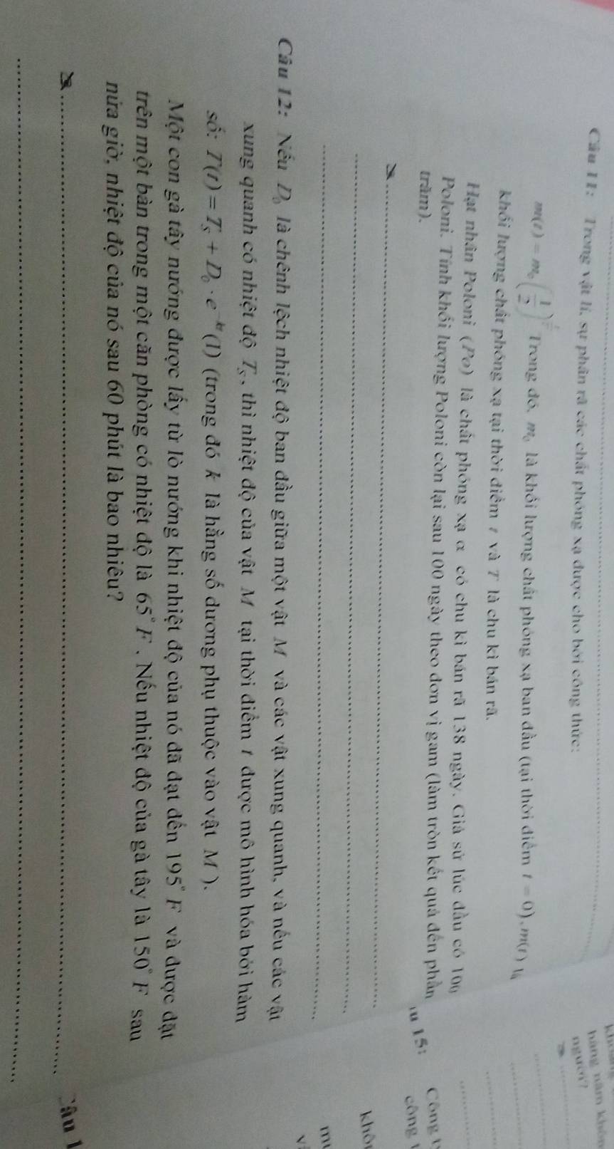 hàng năm khôn
Cầu 11: Trong vật lí, sự phân rã các chất phóng xạ được cho bởi công thức: nguời?
_
_
m(t)=m_0( 1/2 )^ t/t  Trong đó, m_0 là khối lượng chất phóng xạ ban đầu (tại thời điểm t=0),m(t)1 _
khối lượng chất phóng xạ tại thời điểm 7 và T là chu kì bán rã.
_
Hạt nhân Poloni (Po) là chất phóng xạ α có chu kì bán rã 138 ngày. Giá sử lúc đầu có 100
_
Poloni. Tính khối lượng Poloni còn lại sau 100 ngày theo đơn vị gam (làm tròn kết quả đến phần  Công t
trăm).
u 15:
công  
_
_
khôi
_
m
V
Câu 12: Nếu D_0 là chênh lệch nhiệt độ ban đầu giữa một vật M và các vật xung quanh, và nếu các vật
xung quanh có nhiệt độ T_s ,thì nhiệt độ của vật Mỹ tại thời điểm 1 được mô hình hóa bởi hàm
số: T(t)=T_s+D_0· e^(-kt)(1) (trong đó k là hằng số dương phụ thuộc vào vật M ).
Một con gà tây nướng được lấy từ lò nướng khi nhiệt độ của nó đã đạt đến 195°F và được đặt
trên một bàn trong một căn phòng có nhiệt độ là 65°F. Nếu nhiệt độ của gà tây là 150°F sau
nửa giờ, nhiệt độ của nó sau 60 phút là bao nhiêu?
_Câu 1
_
