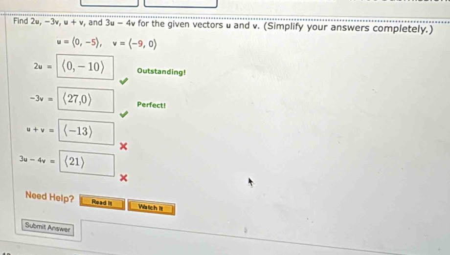 Find 2u, −3v u+v , and 3u-4v for the given vectors u and v. (Simplify your answers completely.)
u=langle 0,-5rangle , v=langle -9,0rangle
2u=|langle 0,-10rangle Outstanding!
-3v=<27,0> Perfect!
u+v= langle -13rangle  □  
×
3u-4v= |langle 21rangle
× 
Need Help? Read it Watch It 
Submit Answer