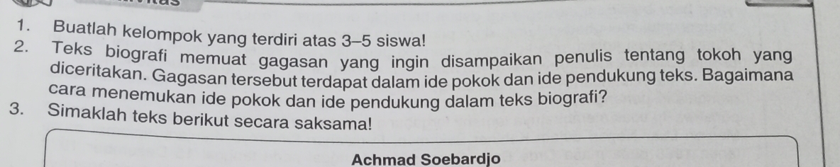 Buatlah kelompok yang terdiri atas 3-5 siswa! 
2. Teks biografi memuat gagasan yang ingin disampaikan penulis tentang tokoh yang 
diceritakan. Gagasan tersebut terdapat dalam ide pokok dan ide pendukung teks. Bagaimana 
cara menemukan ide pokok dan ide pendukung dalam teks biografi? 
3. Simaklah teks berikut secara saksama! 
Achmad Soebardjo