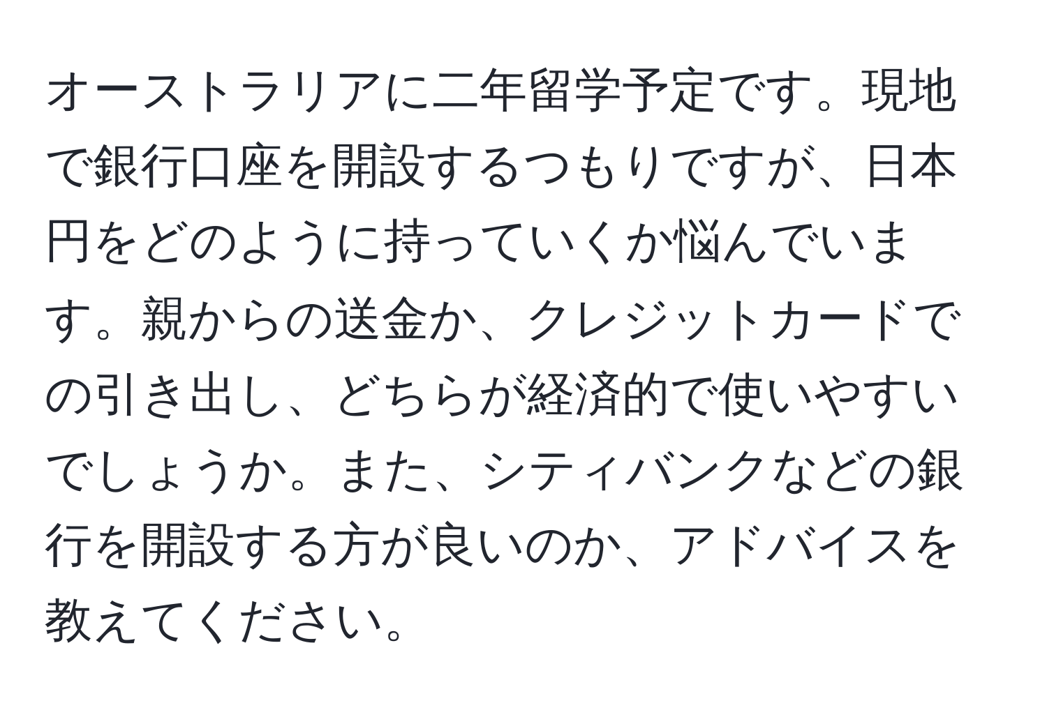 オーストラリアに二年留学予定です。現地で銀行口座を開設するつもりですが、日本円をどのように持っていくか悩んでいます。親からの送金か、クレジットカードでの引き出し、どちらが経済的で使いやすいでしょうか。また、シティバンクなどの銀行を開設する方が良いのか、アドバイスを教えてください。