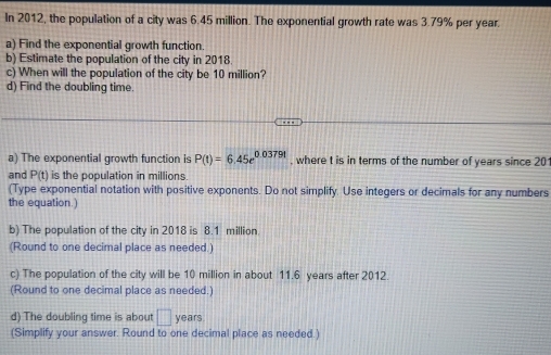 In 2012, the population of a city was 6.45 million. The exponential growth rate was 3.79% per year. 
a) Find the exponential growth function. 
b) Estimate the population of the city in 2018. 
c) When will the population of the city be 10 million? 
d) Find the doubling time. 
a) The exponential growth function is P(t)=6.45e^(0.03791) , where t is in terms of the number of years since 20
and P(t) is the population in millions
(Type exponential notation with positive exponents. Do not simplify. Use integers or decimals for any numbers 
the equation.) 
b) The population of the city in 2018 is 8.1 million. 
(Round to one decimal place as needed.) 
c) The population of the city will be 10 million in about 11.6 years after 2012. 
(Round to one decimal place as needed.) 
d) The doubling time is about □ years
(Simplify your answer. Round to one decimal place as needed.)