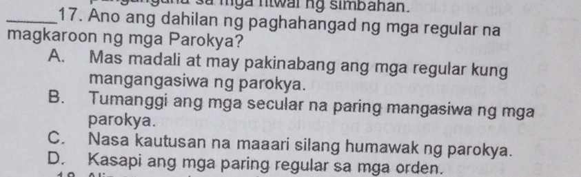 gund sử mga niwar ng simbanan.
_17. Ano ang dahilan ng paghahangad ng mga regular na
magkaroon ng mga Parokya?
A. Mas madali at may pakinabang ang mga regular kung
mangangasiwa ng parokya.
B. Tumanggi ang mga secular na paring mangasiwa ng mga
parokya.
C. Nasa kautusan na maaari silang humawak ng parokya.
D. Kasapi ang mga paring regular sa mga orden.