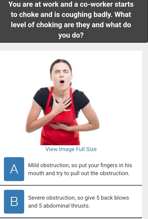 You are at work and a co-worker starts
to choke and is coughing badly. What
level of choking are they and what do
you do?
Mild obstruction, so put your fingers in his
A mouth and try to pull out the obstruction.
B Severe obstruction, so give 5 back blows
and 5 abdominal thrusts.