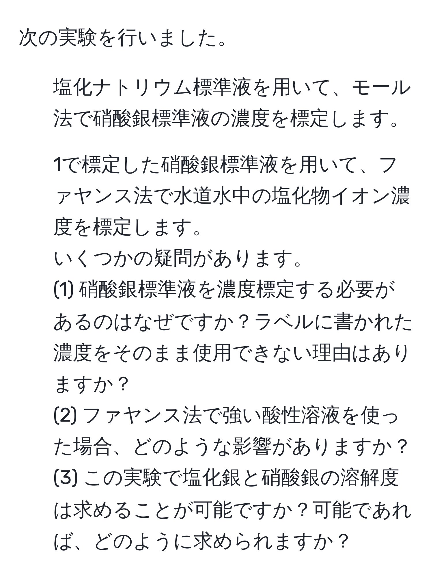 次の実験を行いました。  
1. 塩化ナトリウム標準液を用いて、モール法で硝酸銀標準液の濃度を標定します。  
2. 1で標定した硝酸銀標準液を用いて、ファヤンス法で水道水中の塩化物イオン濃度を標定します。  
いくつかの疑問があります。  
(1) 硝酸銀標準液を濃度標定する必要があるのはなぜですか？ラベルに書かれた濃度をそのまま使用できない理由はありますか？  
(2) ファヤンス法で強い酸性溶液を使った場合、どのような影響がありますか？  
(3) この実験で塩化銀と硝酸銀の溶解度は求めることが可能ですか？可能であれば、どのように求められますか？