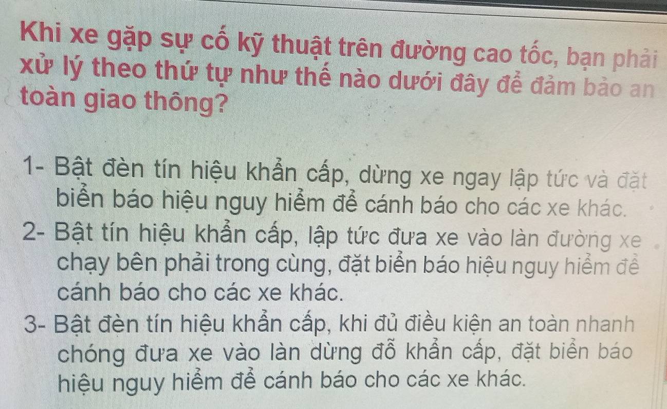 Khi xe gặp sự cố kỹ thuật trên đường cao tốc, bạn phải
xử lý theo thứ tự như thế nào dưới đây để đảm bảo an
toàn giao thông?
1- Bật đèn tín hiệu khẩn cấp, dừng xe ngay lập tức và đặt
biển báo hiệu nguy hiểm để cánh báo cho các xe khác.
2- Bật tín hiệu khẩn cấp, lập tức đưa xe vào làn đường xe
chạy bên phải trong cùng, đặt biển báo hiệu nguy hiểm để
cánh báo cho các xe khác.
3- Bật đèn tín hiệu khẩn cấp, khi đủ điều kiện an toàn nhanh
chóng đưa xe vào làn dừng đỗ khẳn cấp, đặt biển báo
hiệu nguy hiểm để cánh báo cho các xe khác.